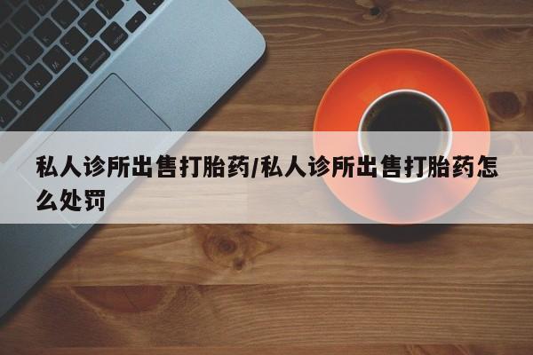 流产药如何购买私人诊所出售打胎药/私人诊所出售打胎药怎么处罚