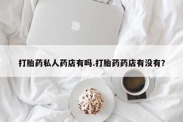 流产药如何购买打胎药私人药店有吗.打胎药药店有没有？