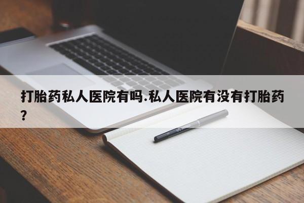 流产药如何购买打胎药私人医院有吗.私人医院有没有打胎药？