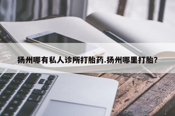 流产药如何购买扬州哪有私人诊所打胎药.扬州哪里打胎？