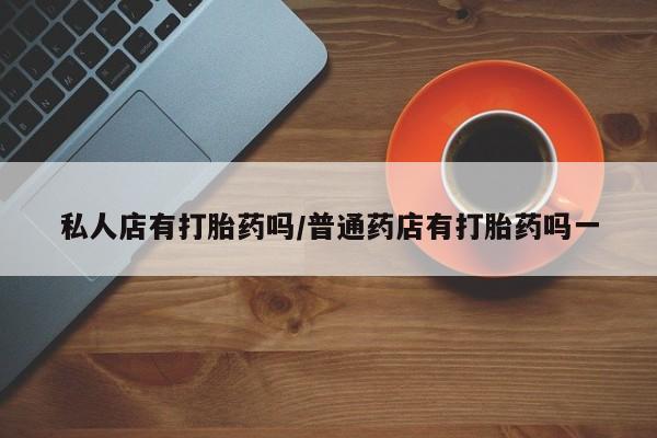 流产药如何购买私人店有打胎药吗/普通药店有打胎药吗一
