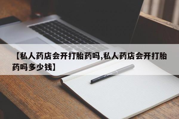 流产药如何购买【私人药店会开打胎药吗,私人药店会开打胎药吗多少钱】
