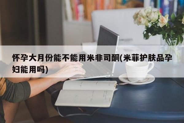 流产药如何购买怀孕大月份能不能用米非司酮(米菲护肤品孕妇能用吗)