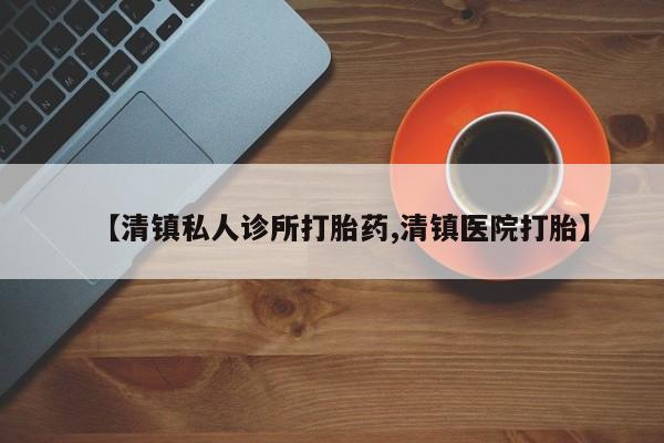 流产药如何购买【清镇私人诊所打胎药,清镇医院打胎】