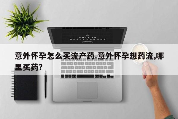 流产药如何购买意外怀孕怎么买流产药.意外怀孕想药流,哪里买药？