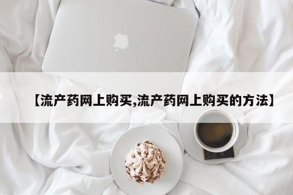 流产药如何购买【流产药网上购买,流产药网上购买的方法】