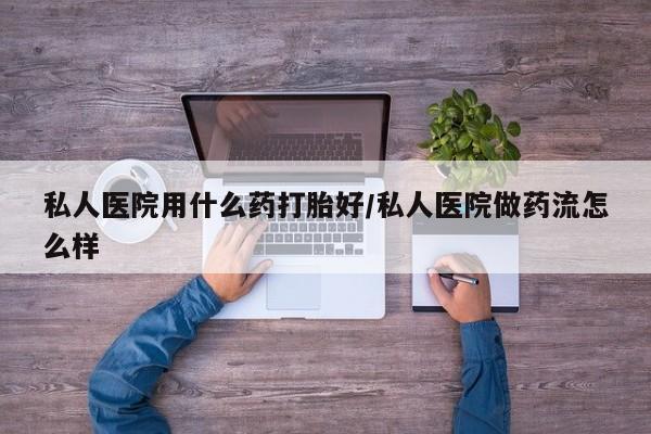 流产药如何购买私人医院用什么药打胎好/私人医院做药流怎么样