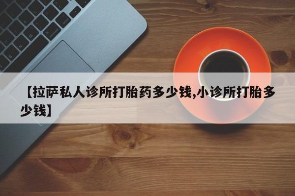 流产药如何购买【拉萨私人诊所打胎药多少钱,小诊所打胎多少钱】