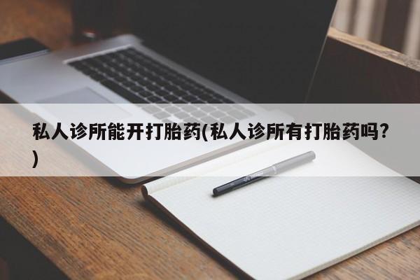 流产药如何购买私人诊所能开打胎药(私人诊所有打胎药吗?)