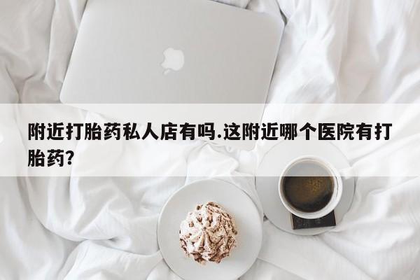 流产药如何购买附近打胎药私人店有吗.这附近哪个医院有打胎药？