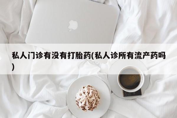 流产药如何购买私人门诊有没有打胎药(私人诊所有流产药吗)