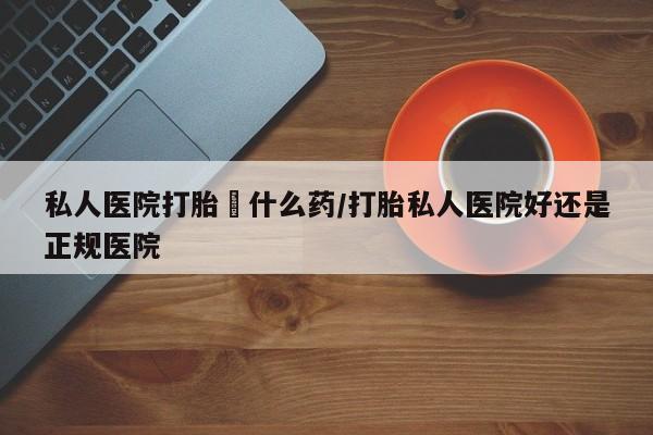 流产药如何购买私人医院打胎給什么药/打胎私人医院好还是正规医院