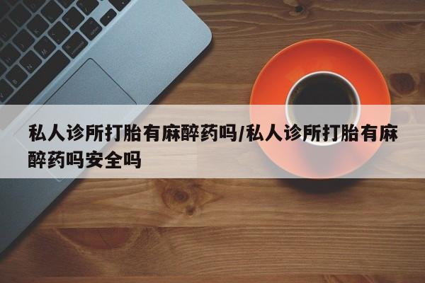 流产药如何购买私人诊所打胎有麻醉药吗/私人诊所打胎有麻醉药吗安全吗
