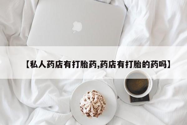 流产药如何购买【私人药店有打胎药,药店有打胎的药吗】
